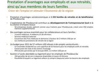 6
Prestation d’avantages aux employés et aux retraités,
ainsi qu’aux membres de leurs familles
• Prestation d’avantages socioéconomiques à 1 233 familles de retraités et de bénéficiaires
de Phosboucrâa
• L’exploitation de Phosboucraâ contribue au développement de l’entrepreneuriat local et à
la création d’emplois locaux
– 50 entreprises locales opèrent comme sous traitants pour Phosboucraâ, créant ainsi 450 emplois
indirects supplémentaires
• Des avantages sociaux essentiels pour les collaborateurs et leurs familles :
– 3 centre médicaux, 4 médecins et 18 infirmiers
– Services médicaux externes
– Couverture des frais médicaux et dentaires à hauteur de 2 millions USD par an
– Les meilleures prestations de retraite de la région
• Un budget pour 2012 de 57 millions USD alloués à des projets socioculturels :
– Un ensemble résidentiel sur une superficie de 62 hectares pour les employés actifs et retraités
– Construction de clubs et de centres d’estivage
– IPSE (écoles parrainées par le Groupe OCP): 1,5 million USD par an
• Soutien à l’accès abordable au logement pour les employés de Phosboucrâa
– 334 parcelles de terrain à Lâayoune disponibles à travers Al Omrane
– Possibilité d’acquérir un logement ailleurs (y compris Lâayoune) selon les besoins des employés
Créer de l’emploi et stimuler l’économie de la région
 