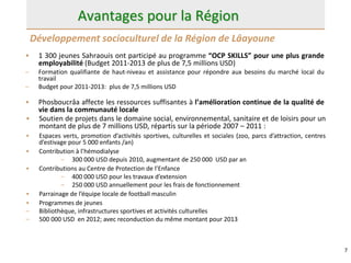 7
Avantages pour la Région
• 1 300 jeunes Sahraouis ont participé au programme “OCP SKILLS” pour une plus grande
employabilité (Budget 2011-2013 de plus de 7,5 millions USD)
– Formation qualifiante de haut-niveau et assistance pour répondre aux besoins du marché local du
travail
– Budget pour 2011-2013: plus de 7,5 millions USD
• Phosboucrâa affecte les ressources suffisantes à l’amélioration continue de la qualité de
vie dans la communauté locale
Développement socioculturel de la Région de Lâayoune
• Soutien de projets dans le domaine social, environnemental, sanitaire et de loisirs pour un
montant de plus de 7 millions USD, répartis sur la période 2007 – 2011 :
• Espaces verts, promotion d’activités sportives, culturelles et sociales (zoo, parcs d’attraction, centres
d’estivage pour 5 000 enfants /an)
• Contribution à l’hémodialyse
– 300 000 USD depuis 2010, augmentant de 250 000 USD par an
• Contributions au Centre de Protection de l’Enfance
– 400 000 USD pour les travaux d’extension
– 250 000 USD annuellement pour les frais de fonctionnement
• Parrainage de l’équipe locale de football masculin
• Programmes de jeunes
– Bibliothèque, infrastructures sportives et activités culturelles
– 500 000 USD en 2012; avec reconduction du même montant pour 2013
 