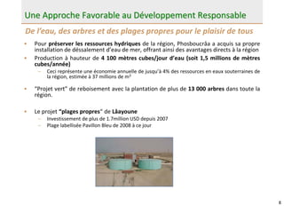 8
Une Approche Favorable au Développement Responsable
• Pour préserver les ressources hydriques de la région, Phosboucrâa a acquis sa propre
installation de déssalement d’eau de mer, offrant ainsi des avantages directs à la région
• Production à hauteur de 4 100 mètres cubes/jour d’eau (soit 1,5 millions de mètres
cubes/année)
– Ceci représente une économie annuelle de jusqu’à 4% des ressources en eaux souterraines de
la région, estimée à 37 millions de m3
• “Projet vert” de reboisement avec la plantation de plus de 13 000 arbres dans toute la
région.
• Le projet “plages propres“ de Lâayoune
– Investissement de plus de 1.7million USD depuis 2007
– Plage labellisée Pavillon Bleu de 2008 à ce jour
De l’eau, des arbres et des plages propres pour le plaisir de tous
 