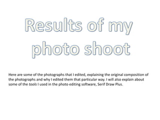 Results of my  photo shoot Here are some of the photographs that I edited, explaining the original composition of the photographs and why I edited them that particular way. I will also explain about some of the tools I used in the photo editing software, Serif Draw Plus. 