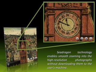 Seadragon technology enables smooth zooming into the high-resolution photographs without downloading them to the user's machine. 