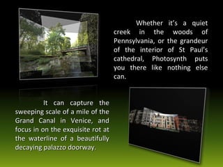 Whether it’s a quiet creek in the woods of Pennsylvania, or the grandeur of the interior of St Paul’s cathedral, Photosynth puts you there like nothing else can.   It can capture the sweeping scale of a mile of the Grand Canal in Venice, and focus in on the exquisite rot at the waterline of a beautifully decaying palazzo doorway.  