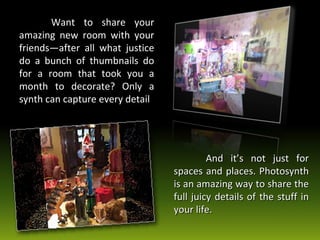 Want to share your amazing new room with your friends—after all what justice do a bunch of thumbnails do for a room that took you a month to decorate? Only a synth can capture every detail And it’s not just for spaces and places. Photosynth is an amazing way to share the full juicy details of the stuff in your life. 