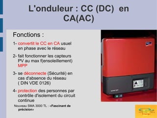 L'onduleur : CC (DC) en
                CA(AC)
Fonctions :
1- convertit le CC en CA usuel
   en phase avec le réseau
2- fait fonctionner les capteurs
   PV au max f(ensoleillement)
   MPP
3- se déconnecte (Sécurité) en
   cas d'absence du réseau
   ( DIN VDE 0126)
4- protection des personnes par
   contrôle d'isolement du circuit
   continue
Nouveau SMA 3000 TL : «Fascinant de
  précision»
 