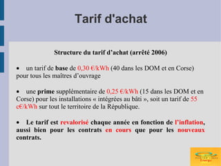Tarif d'achat

              Structure du tarif d’achat (arrêté 2006)

• un tarif de base de 0,30 €/kWh (40 dans les DOM et en Corse)
pour tous les maîtres d’ouvrage

• une prime supplémentaire de 0,25 €/kWh (15 dans les DOM et en
Corse) pour les installations « intégrées au bâti », soit un tarif de 55
c€/kWh sur tout le territoire de la République.

• Le tarif est revalorisé chaque année en fonction de l’inflation,
aussi bien pour les contrats en cours que pour les nouveaux
contrats.
 