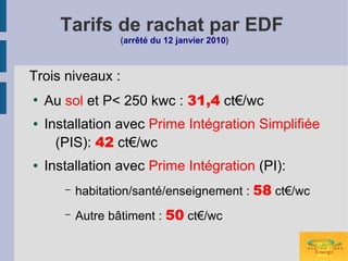 Tarifs de rachat par EDF
                  (arrêté du 12 janvier 2010)



Trois niveaux :
●
    Au sol et P< 250 kwc : 31,4 ct€/wc
●   Installation avec Prime Intégration Simplifiée
      (PIS): 42 ct€/wc
●   Installation avec Prime Intégration (PI):
       –   habitation/santé/enseignement : 58 ct€/wc
       –   Autre bâtiment : 50 ct€/wc
 