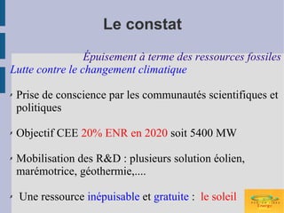 Le constat
                 Épuisement à terme des ressources fossiles
Lutte contre le changement climatique

✗   Prise de conscience par les communautés scientifiques et
    politiques

✗   Objectif CEE 20% ENR en 2020 soit 5400 MW

✗   Mobilisation des R&D : plusieurs solution éolien,
    marémotrice, géothermie,....

✗   Une ressource inépuisable et gratuite : le soleil
 