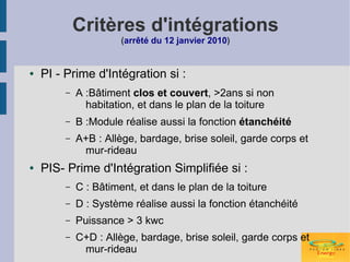 Critères d'intégrations
                      (arrêté du 12 janvier 2010)


●   PI - Prime d'Intégration si :
        –   A :Bâtiment clos et couvert, >2ans si non
              habitation, et dans le plan de la toiture
        –   B :Module réalise aussi la fonction étanchéité
        –   A+B : Allège, bardage, brise soleil, garde corps et
             mur-rideau
●   PIS- Prime d'Intégration Simplifiée si :
        –   C : Bâtiment, et dans le plan de la toiture
        –   D : Système réalise aussi la fonction étanchéité
        –   Puissance > 3 kwc
        –   C+D : Allège, bardage, brise soleil, garde corps et
             mur-rideau
 