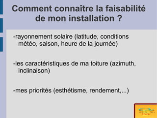 Comment connaître la faisabilité
    de mon installation ?
-rayonnement solaire (latitude, conditions
  météo, saison, heure de la journée)


-les caractéristiques de ma toiture (azimuth,
  inclinaison)


-mes priorités (esthétisme, rendement,...)
 