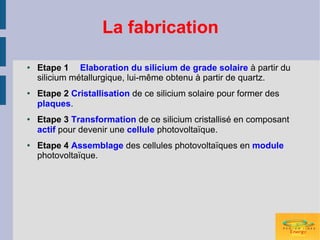 La fabrication

●   Etape 1 Elaboration du silicium de grade solaire à partir du
    silicium métallurgique, lui-même obtenu à partir de quartz.
●   Etape 2 Cristallisation de ce silicium solaire pour former des
    plaques.
●   Etape 3 Transformation de ce silicium cristallisé en composant
    actif pour devenir une cellule photovoltaïque.
●   Etape 4 Assemblage des cellules photovoltaïques en module
    photovoltaïque.
 