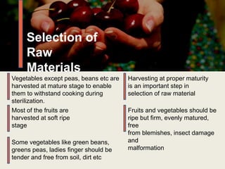 Harvesting at proper maturity
is an important step in
selection of raw material
Most of the fruits are
harvested at soft ripe
stage
Some vegetables like green beans,
greens peas, ladies finger should be
tender and free from soil, dirt etc
Vegetables except peas, beans etc are
harvested at mature stage to enable
them to withstand cooking during
sterilization.
Selection of
Raw
Materials
Fruits and vegetables should be
ripe but firm, evenly matured,
free
from blemishes, insect damage
and
malformation
 