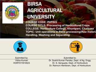 BIRSA
AGRICULTURAL
UNIVERSITY
COURSE CODE: PHT322
COURSE TITLE: Processing of Horticultural Crops
COLLEGE: Horticulture College, Khuntpani, Chaibasa
TOPIC: Unit operations in Food processing(Raw materia
Handling, Washing and Separating
Submitted by:
Vibha Kumari
HORT011810023
Submitted to:
Dr. Sushil Kumar Pandey ,Dept. of Ag. Engg.
Dr. S. Sengupta, Dept. of Horticulture
Dr. Raimuni Hembram, Dept. of Horticulture
 