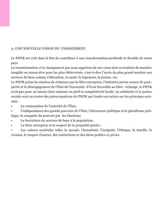 3.-UNE NOUVELLE VISION DU CHANGEMENT.
Le PHTK est créé dans le but de contribuer à une transformation profonde et durable de notre
pays.
La transformation et le changement que nous appelons de nos vœux doit se traduire de manière
tangible en mieux-être pour les plus défavorisés, c'est-à-dire l’accès du plus grand nombre aux
services de base comme l’éducation, la santé, le logement, la justice, etc.
Le PHTK prône la création de richesses par la libre entreprise, l’initiative privée source de pros-
périté et le désengagement de l’État de l’économie. S’il est favorable au libre - échange, le PHTK
n’est pas pour un laisser-faire mettant en péril la compétitivité locale. La solidarité et la justice
sociale sont au centre des préoccupations du PHTK qui fonde son action sur les principes suiv-
ants:
• La restauration de l’autorité de l’État,
• l’indépendance des grands pouvoirs de l’État, l’alternance politique et le pluralisme poli-
tique, la conquête du pouvoir par les élections;
• La fourniture de services de base à la population;
• La libre entreprise et le respect de la propriété privée ;
• Les valeurs sociétales telles la morale, l’honnêteté, l’intégrité, l’éthique, la famille, le
civisme, le respect d’autrui, des institutions et des biens publics et privés.
 