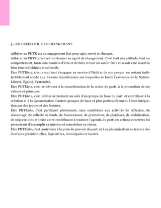 5.- UN CREDO POUR LE CHANGEMENT.
Adhérer au PHTK est un engagement fort pour agir, servir et changer.
Adhérer au PHTK, c’est se transformer en agent de changement. C’est tout une attitude, tout un
comportement, toute une manière d’être et de faire et tout un savoir faire et savoir être visant le
bien être individuels et collectifs.
Être PHTKiste, c’est avant tout s’engager au service d’Haïti et de son peuple en restant indé-
fectiblement soudé aux valeurs républicaines sur lesquelles se fonde l’existence de la Nation:
Liberté, Égalité, Fraternité.
Être PHTKiste, c’est se dévouer à la concrétisation de la vision du parti, à la promotion de ses
valeurs et principes.
Être PHTKiste, c’est militer activement au sein d’un groupe de base du parti et contribuer à la
création et à la dynamisation d’autres groupes de base et plus particulièrement à leur intégra-
tion par des jeunes et des femmes.
Être PHTKiste, c’est participer pleinement, sans conditions aux activités de réflexion, de
réseautage, de collecte de fonds, de financement, de promotion, de plaidoyer, de mobilisation,
de négociations et toute autre contribuant à traduire l’agenda du parti en actions concrètes lui
permettant d’accomplir sa mission et concrétiser sa vision.
Être PHTKiste, c’est contribuer à la prise de pouvoir du parti et à sa pérennisation au travers des
élections présidentielles, législatives, municipales et locales.
 