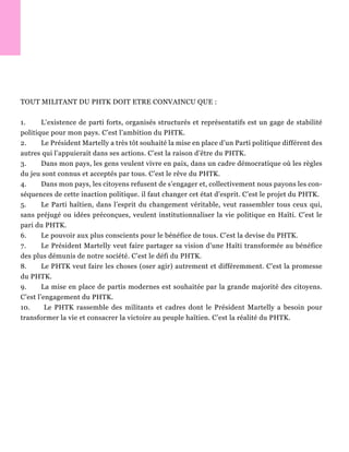 TOUT MILITANT DU PHTK DOIT ETRE CONVAINCU QUE :
1. L’existence de parti forts, organisés structurés et représentatifs est un gage de stabilité
politique pour mon pays. C’est l’ambition du PHTK.
2. Le Président Martelly a très tôt souhaité la mise en place d’un Parti politique différent des
autres qui l’appuierait dans ses actions. C’est la raison d’être du PHTK.
3. Dans mon pays, les gens veulent vivre en paix, dans un cadre démocratique où les règles
du jeu sont connus et acceptés par tous. C’est le rêve du PHTK.
4. Dans mon pays, les citoyens refusent de s’engager et, collectivement nous payons les con-
séquences de cette inaction politique. il faut changer cet état d’esprit. C’est le projet du PHTK.
5. Le Parti haïtien, dans l’esprit du changement véritable, veut rassembler tous ceux qui,
sans préjugé ou idées préconçues, veulent institutionnaliser la vie politique en Haïti. C’est le
pari du PHTK.
6. Le pouvoir aux plus conscients pour le bénéfice de tous. C’est la devise du PHTK.
7. Le Président Martelly veut faire partager sa vision d’une Haïti transformée au bénéfice
des plus démunis de notre société. C’est le défi du PHTK.
8. Le PHTK veut faire les choses (oser agir) autrement et différemment. C’est la promesse
du PHTK.
9. La mise en place de partis modernes est souhaitée par la grande majorité des citoyens.
C’est l’engagement du PHTK.
10. Le PHTK rassemble des militants et cadres dont le Président Martelly a besoin pour
transformer la vie et consacrer la victoire au peuple haïtien. C’est la réalité du PHTK.
 