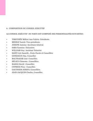 6. COMPOSITION DU CONSEIL EXECUTIF
LE CONSEIL EXÉCUTIF DU PARTI EST COMPOSÉ DES PERSONNALITÉS SUIVANTES :
• TIMOTHÉE Milfort Ann Valérie: Présidente.
• MÉZILE Yanick: Vice-présidente.
• JOSEPH Antoine: Secrétaire Général.
• SABA Yasmine: Trésorière.
• WILLIAM Guy: Assistant Trésorier
• SAINT-Lôt Danielle , Porte-Parole et Conseillère
• GONZAGUE Day, Conseiller
• BALTHAZAR Liné: Conseiller.
• DÉLICE Clémenta : Conseillère.
• BASILE David : Conseiller.
• CYPRIEN Price : Conseiller.
• GAUTHIER JOSEFA: Conseillère.
• JEAN JACQUES Charles, Conseiller.
 