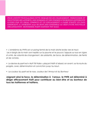 POUR INSTITUTIONNALISER CETTE DEMARCHE DE CHANGEMENT, PERENNISER ET
FRUCTIFIER SES APPORTS, DES HOMMES ET DES FEMMES D’HORIZONS DIFFERENTS
GUIDES PAR UN IDEAL COMMUN ET UN ENGAGEMENT A FAIRE D’HAÏTI UN PAYS
EMERGENT A L’HORIZON 2030 SE SONT MIS ENSEMBLE AU SEIN D’UNE NOUVELLE
ORGANISATION DENOMMEE PARTI HAÏTIEN TET KALE.
 
