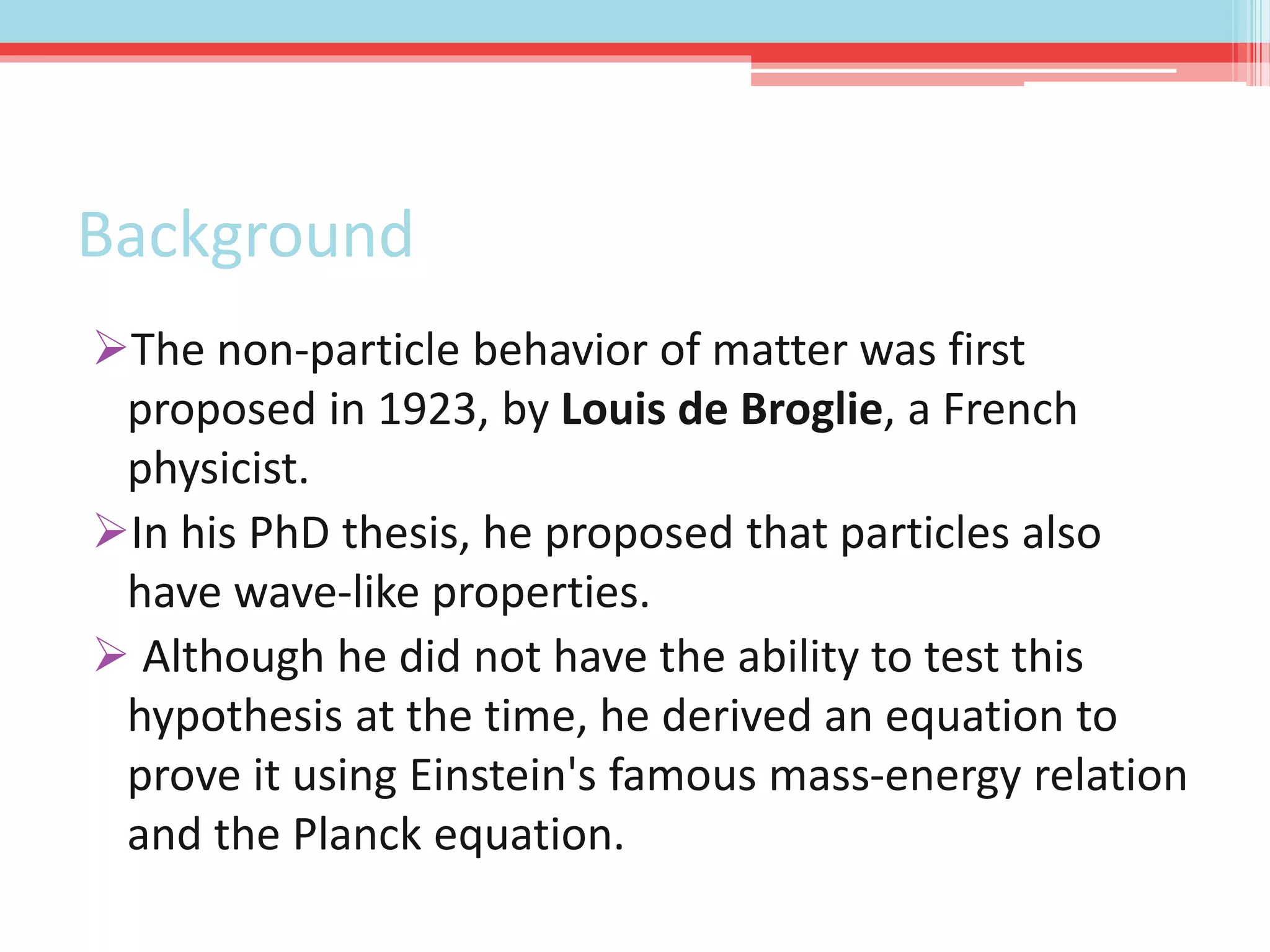 Background
The non-particle behavior of matter was first
proposed in 1923, by Louis de Broglie, a French
physicist.
In his PhD thesis, he proposed that particles also
have wave-like properties.
 Although he did not have the ability to test this
hypothesis at the time, he derived an equation to
prove it using Einstein's famous mass-energy relation
and the Planck equation.
 