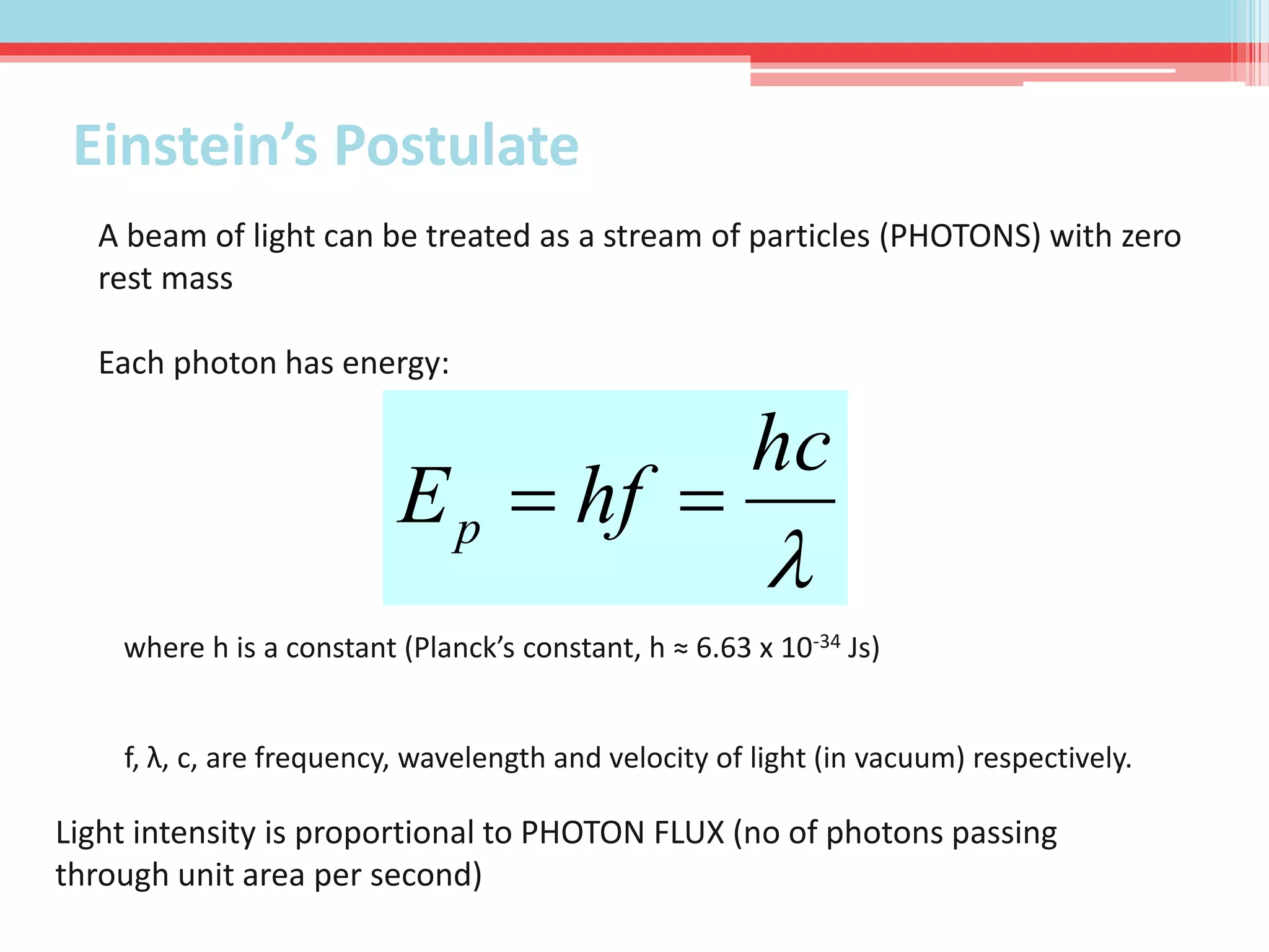 A beam of light can be treated as a stream of particles (PHOTONS) with zero
rest mass
Each photon has energy:

hc
hfEp 
where h is a constant (Planck’s constant, h ≈ 6.63 x 10-34 Js)
f, λ, c, are frequency, wavelength and velocity of light (in vacuum) respectively.
Light intensity is proportional to PHOTON FLUX (no of photons passing
through unit area per second)
Einstein’s Postulate
 