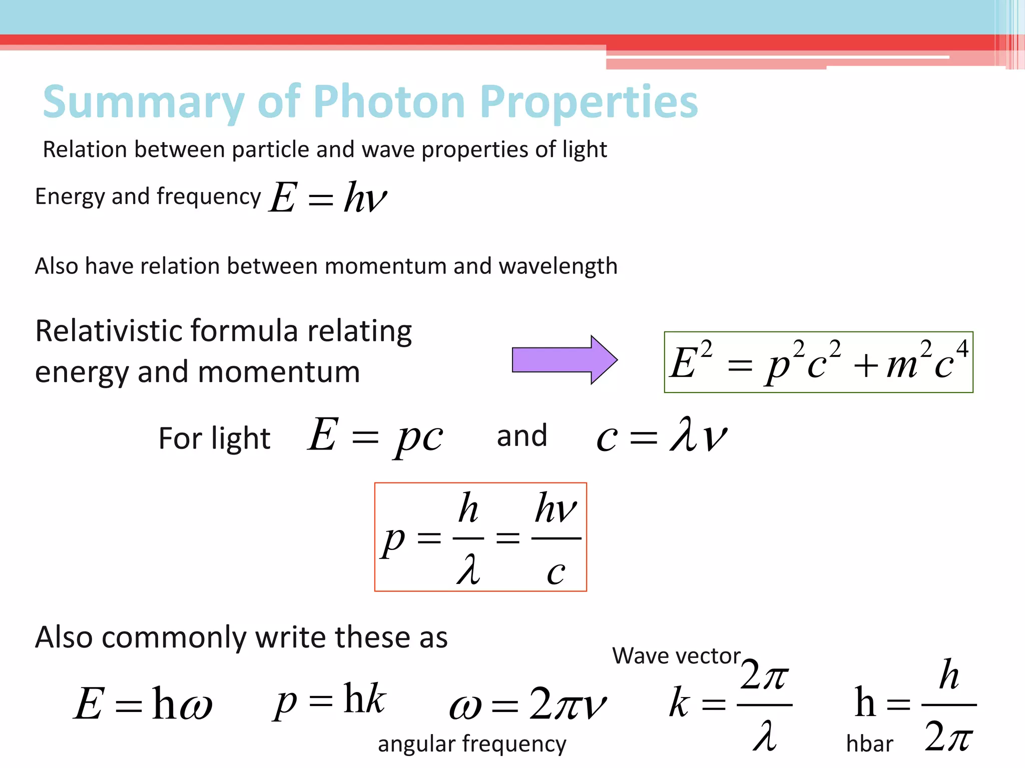 E h
h h
p
c


 
E  h p k h
2
h

h
2
k



Energy and frequency
Also have relation between momentum and wavelength
2 2 2 2 4
E p c m c 
c 
Relation between particle and wave properties of light
Relativistic formula relating
energy and momentum
E pcFor light and
Also commonly write these as
2 
angular frequency
Wave vector
hbar
Summary of Photon Properties
 