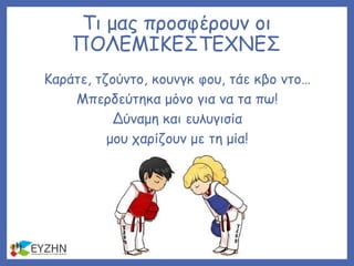Τι μας προσφέρουν οι
ΠΟΛΕΜΙΚΕΣΤΕΧΝΕΣ
Καράτε, τζούντο, κουνγκ φου, τάε κβο ντο…
Μπερδεύτηκα μόνο για να τα πω!
Δύναμη και ευλυγισία
μου χαρίζουν με τη μία!
 