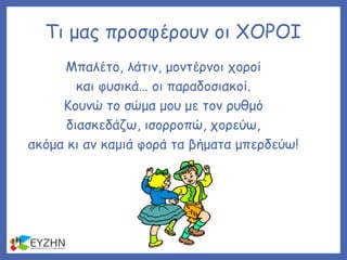 Τι μας προσφέρουν οι ΧΟΡΟΙ
Μπαλέτο, λάτιν, μοντέρνοι χοροί
και φυσικά… οι παραδοσιακοί.
Κουνώ το σώμα μου με τον ρυθμό
διασκεδάζω, ισορροπώ, χορεύω,
ακόμα κι αν καμιά φορά τα βήματα μπερδεύω!
 