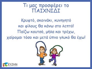 Τι μας προσφέρει το
ΠΑΙΧΝΙΔΙ
Κρυφτό, σκοινάκι, κυνηγητό
και φίλους θα κάνω στο λεπτό!
Παίζω κουτσό, μήλα και τρέχω,
χαίρομαι τόσο και μετά ύπνο γλυκό θα έχω!
 
