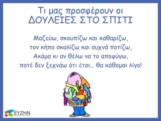 Τι μας προσφέρουν οι
ΔΟΥΛΕΙΕΣ ΣΤΟ ΣΠΙΤΙ
Μαζεύω, σκουπίζω και καθαρίζω,
τον κήπο σκαλίζω και συχνά ποτίζω,
Ακόμα κι αν θέλω να το αποφύγω,
ποτέ δεν ξεχνάω ότι έτσι… θα κάθομαι λίγο!
 