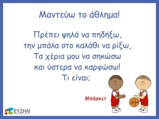 Μαντεύω το άθλημα!
Πρέπει ψηλά να πηδήξω,
την μπάλα στο καλάθι να ρίξω,
Τα χέρια μου να σηκώσω
και ύστερα να καρφώσω!
Τι είναι;
Μπάσκετ
 