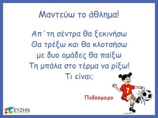 Απ΄τη σέντρα θα ξεκινήσω
Θα τρέξω και θα κλοτσήσω
με δυο ομάδες θα παίξω
Τη μπάλα στο τέρμα να ρίξω!
Τι είναι;
Μαντεύω το άθλημα!
Ποδόσφαιρο
 