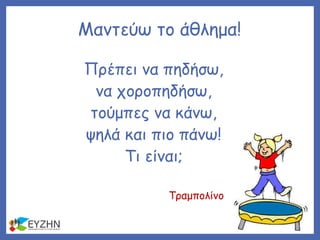 Πρέπει να πηδήσω,
να χοροπηδήσω,
τούμπες να κάνω,
ψηλά και πιο πάνω!
Τι είναι;
Μαντεύω το άθλημα!
Τραμπολίνο
 