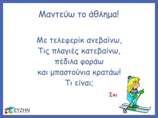 Μαντεύω το άθλημα!
Με τελεφερίκ ανεβαίνω,
Τις πλαγιές κατεβαίνω,
πέδιλα φοράω
και μπαστούνια κρατάω!
Τι είναι;
Σκι
 