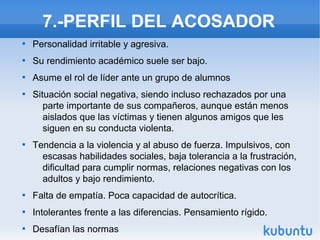 7.-PERFIL DEL ACOSADOR

Personalidad irritable y agresiva.

Su rendimiento académico suele ser bajo.

Asume el rol de líder ante un grupo de alumnos

Situación social negativa, siendo incluso rechazados por una
parte importante de sus compañeros, aunque están menos
aislados que las víctimas y tienen algunos amigos que les
siguen en su conducta violenta.

Tendencia a la violencia y al abuso de fuerza. Impulsivos, con
escasas habilidades sociales, baja tolerancia a la frustración,
dificultad para cumplir normas, relaciones negativas con los
adultos y bajo rendimiento.

Falta de empatía. Poca capacidad de autocrítica.

Intolerantes frente a las diferencias. Pensamiento rígido.

Desafían las normas
 