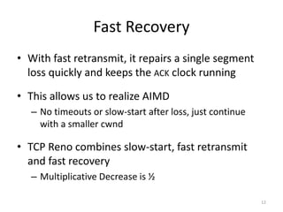 Fast Recovery
• With fast retransmit, it repairs a single segment
loss quickly and keeps the ACK clock running
• This allows us to realize AIMD
– No timeouts or slow-start after loss, just continue
with a smaller cwnd
• TCP Reno combines slow-start, fast retransmit
and fast recovery
– Multiplicative Decrease is ½
12
 