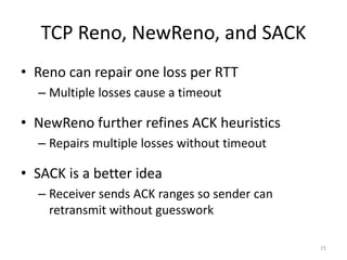 TCP Reno, NewReno, and SACK
• Reno can repair one loss per RTT
– Multiple losses cause a timeout
• NewReno further refines ACK heuristics
– Repairs multiple losses without timeout
• SACK is a better idea
– Receiver sends ACK ranges so sender can
retransmit without guesswork
15
 