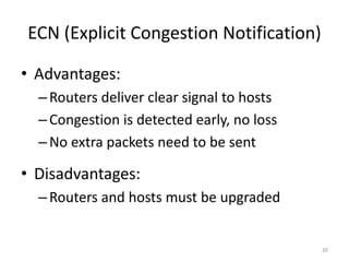 ECN (Explicit Congestion Notification)
• Advantages:
–Routers deliver clear signal to hosts
–Congestion is detected early, no loss
–No extra packets need to be sent
• Disadvantages:
–Routers and hosts must be upgraded
20
 