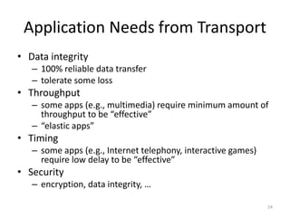 Application Needs from Transport
• Data integrity
– 100% reliable data transfer
– tolerate some loss
• Throughput
– some apps (e.g., multimedia) require minimum amount of
throughput to be “effective”
– “elastic apps”
• Timing
– some apps (e.g., Internet telephony, interactive games)
require low delay to be “effective”
• Security
– encryption, data integrity, …
24
 