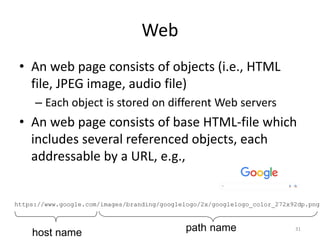 Web
31
• An web page consists of objects (i.e., HTML
file, JPEG image, audio file)
– Each object is stored on different Web servers
• An web page consists of base HTML-file which
includes several referenced objects, each
addressable by a URL, e.g.,
https://www.google.com/images/branding/googlelogo/2x/googlelogo_color_272x92dp.png
host name path name
 