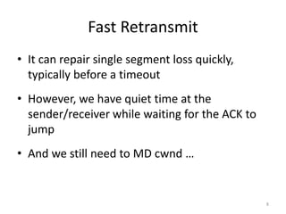 Fast Retransmit
• It can repair single segment loss quickly,
typically before a timeout
• However, we have quiet time at the
sender/receiver while waiting for the ACK to
jump
• And we still need to MD cwnd …
8
 