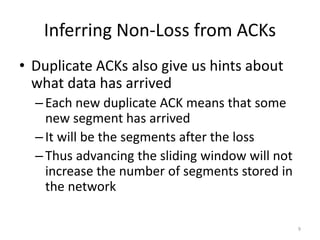Inferring Non-Loss from ACKs
• Duplicate ACKs also give us hints about
what data has arrived
–Each new duplicate ACK means that some
new segment has arrived
–It will be the segments after the loss
–Thus advancing the sliding window will not
increase the number of segments stored in
the network
9
 