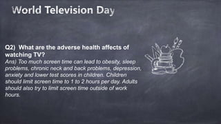 Q2) What are the adverse health affects of
watching TV?
Ans) Too much screen time can lead to obesity, sleep
problems, chronic neck and back problems, depression,
anxiety and lower test scores in children. Children
should limit screen time to 1 to 2 hours per day. Adults
should also try to limit screen time outside of work
hours.
 