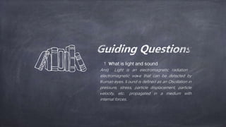 1 What is light and sound
Ans) Light is an electromagnetic radiation
electromagnetic wave that can be detected by
Human eyes. S ound is defined as an Oscillation in
pressure, stress, particle displacement, particle
velocity, etc. propagated in a medium with
internal forces.
 
