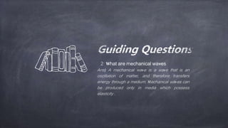 2 What are mechanical waves
Ans) A mechanical wave is a wave that is an
oscillation of matter, and therefore transfers
energy through a medium. Mechanical waves can
be produced only in media which possess
elasticity .
 