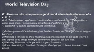 Q1) How can television promote good moral values in development of a
child ?
Ans) Television has negative and positive affects on the children . The question is
about good ones . Here are a few advantages of watching TV :--
1) Watching TV can be educational and informative.
2)Gathering around the television gives families, friends, and strangers some thing to
bond over.
3)Watching a varieties of show might gives us understanding of the world we live in
and expose us to things we might never come across in our own lives.
4)Watching TV makes us laugh, which is good for health.
5)Some shows let you travel and teach you about people, cultures, ideas and and
places.
Watching TV can s
 