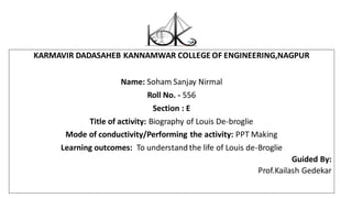 KARMAVIR DADASAHEB KANNAMWAR COLLEGE OF ENGINEERING,NAGPUR
Name: Soham Sanjay Nirmal
Roll No. - 556
Section : E
Title of activity: Biography of Louis De-broglie
Mode of conductivity/Performing the activity: PPT Making
Learning outcomes: To understand the life of Louis de-Broglie
Guided By:
Prof.Kailash Gedekar
 