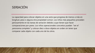 SERIACIÓN
La capacidad para colocar objetos en una serie que progresa de menos a más en
longitud, peso o alguna otra propiedad común. Los niños más pequeños proceden
penosamente en las tareas de seriación debido a que tienen que hacer
comparaciones por pares. Los niños operacionales concretos pueden "ver el
panorama completo" y colocar diez o doce objetos en orden sin tener que
comparar cada objeto con cada uno de los otros.
 