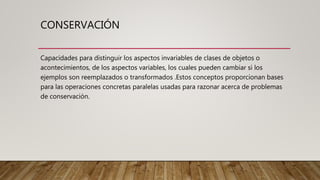 CONSERVACIÓN
Capacidades para distinguir los aspectos invariables de clases de objetos o
acontecimientos, de los aspectos variables, los cuales pueden cambiar si los
ejemplos son reemplazados o transformados .Estos conceptos proporcionan bases
para las operaciones concretas paralelas usadas para razonar acerca de problemas
de conservación.
 