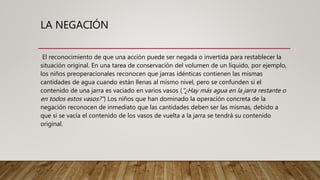 LA NEGACIÓN
El reconocimiento de que una acción puede ser negada o invertida para restablecer la
situación original. En una tarea de conservación del volumen de un líquido, por ejemplo,
los niños preoperacionales reconocen que jarras idénticas contienen las mismas
cantidades de agua cuando están llenas al mismo nivel, pero se confunden si el
contenido de una jarra es vaciado en varios vasos ("¿Hay más agua en la jarra restante o
en todos estos vasos?") Los niños que han dominado la operación concreta de la
negación reconocen de inmediato que las cantidades deben ser las mismas, debido a
que si se vacía el contenido de los vasos de vuelta a la jarra se tendrá su contenido
original.
 