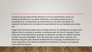 La lectura de sus obras permite descubrir en él una característica, busca con
insistencia clasificar los conceptos ofreciendo una amplia perspectiva de su
pensamiento en contraposición de otras teorías ya conocidas para llegar a la
resolución del tema como se tratara de la demostración de una hipótesis por primera
vez.
Piaget creó una técnica básica para el estudio del niño. Su abordaje es conocido como
método clínico y consiste en ponerle un problema para ver como lo resuelve. Si son
niños que no han alcanzado la pubertad, la valoración constará de material concreto,
es decir, que sea manipulable. Si el niño tiene tres o cuatro años, entonces se le
formulan preguntas para observar el desarrollo de su lenguaje. Al adolescente se le
hacen preguntas o se le exponen problemas verbalmente y siempre se le pregunta
como obtuvo la solución.
 
