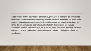 Cada uno de dichos estadios se caracteriza, pues, por la aparición de estructuras
originales, cuya construcción le distingue de los estadios anteriores. Lo esencial de
esas construcciones sucesivas subsiste en el curso de los estadios ulteriores en
forma de subestructuras, sobre las cuales habrán de edificarse los nuevos
caracteres. De ello se deduce que, en el adulto, cada uno de los estadios pasados
corresponde a un nivel más o menos elemental o elevado de la jerarquía de las
conductas.
 